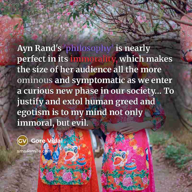 “Ayn Rand's 'philosophy' is nearly perfect in its immorality, which makes the size of her audience all the more ominous and symptomatic as we enter a curious new phase in our society… To justify and extol human greed and egotism is to my mind not only immoral, but evil.” quote by Gore Vidal