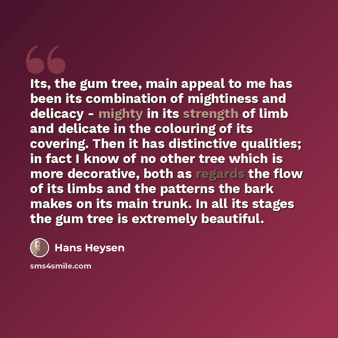 “Its, the gum tree, main appeal to me has been its combination of mightiness and delicacy - mighty in its strength of limb and delicate in the colouring of its covering. Then it has distinctive qualities; in fact I know of no other tree which is more decorative, both as regards the flow of its…” quote by Hans Heysen
