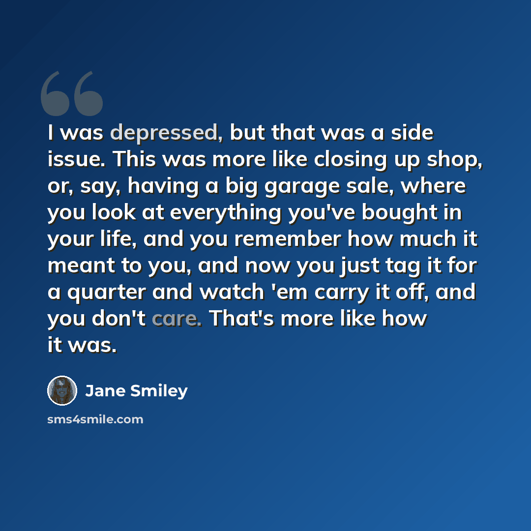 “I was depressed, but that was a side issue. This was more like closing up shop, or, say, having a big garage sale, where you look at everything you've bought in your life, and you remember how much it meant to you, and now you just tag it for a quarter and watch 'em carry it off, and you don't…” quote by Jane Smiley