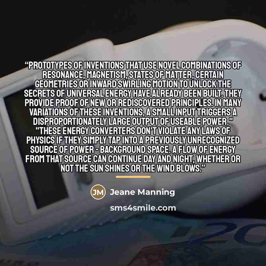 “Prototypes of inventions that use novel combinations of resonance, magnetism, states of matter, certain geometries or inward swirling motion to unlock the secrets of universal energy have already been built. They provide proof of new or rediscovered principles. In many variations of these…” quote by Jeane Manning