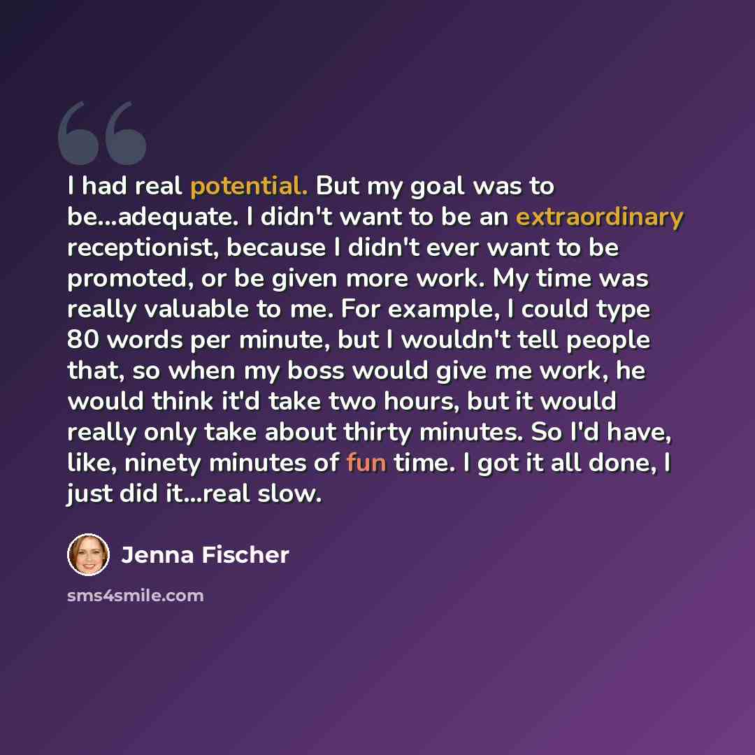“I had real potential. But my goal was to be...adequate. I didn't want to be an extraordinary receptionist, because I didn't ever want to be promoted, or be given more work. My time was really valuable to me. For example, I could type 80 words per minute, but I wouldn't tell people that, so when my…” quote by Jenna Fischer