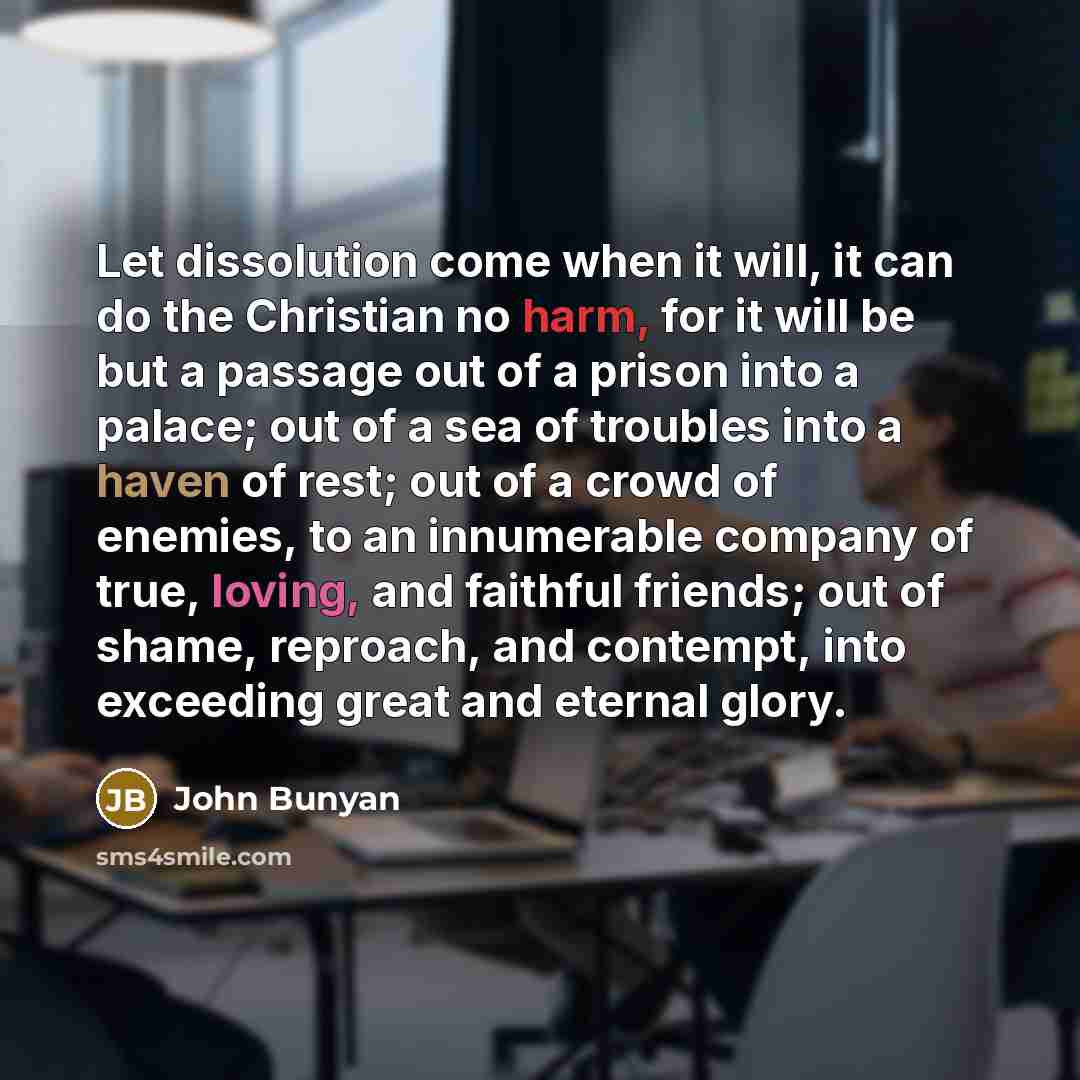 “Let dissolution come when it will, it can do the Christian no harm, for it will be but a passage out of a prison into a palace; out of a sea of troubles into a haven of rest; out of a crowd of enemies, to an innumerable company of true, loving, and faithful friends; out of shame, reproach, and…” quote by John Bunyan