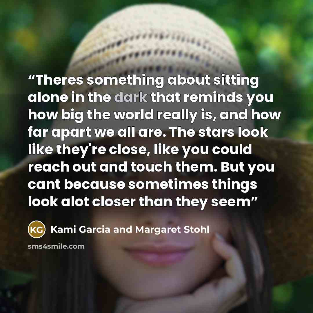 “Theres something about sitting alone in the dark that reminds you how big the world really is, and how far apart we all are. The stars look like they're close, like you could reach out and touch them. But you cant because sometimes things look alot closer than they seem” quote by Kami Garcia and Margaret Stohl