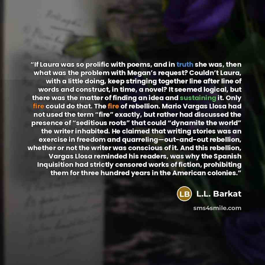 “If Laura was so prolific with poems, and in truth she was, then what was the problem with Megan’s request? Couldn’t Laura, with a little doing, keep stringing together line after line of words and construct, in time, a novel? It seemed logical, but there was the matter of finding an idea and…” quote by L.L. Barkat