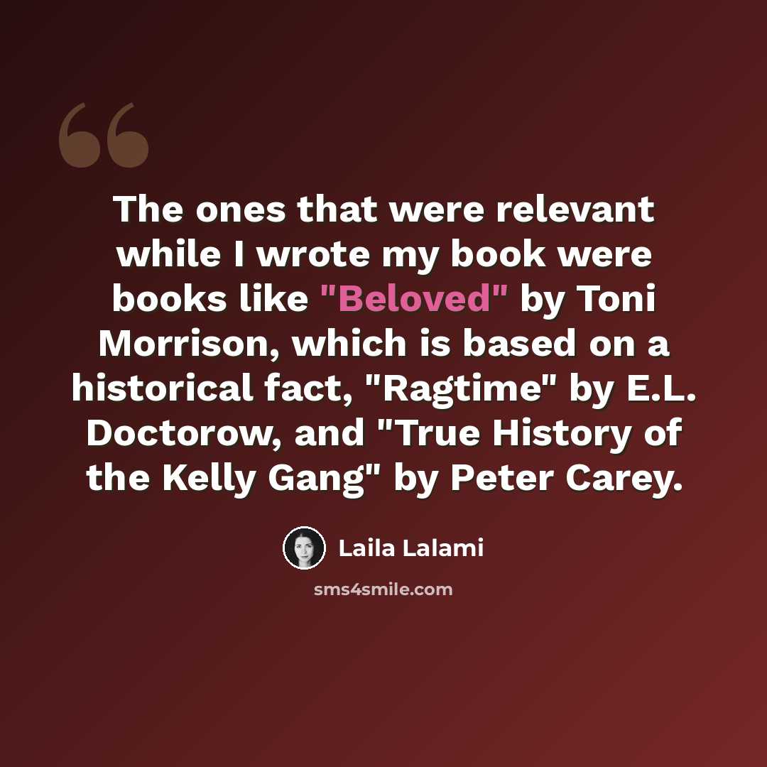 “The ones that were relevant while I wrote my book were books like "Beloved" by Toni Morrison, which is based on a historical fact, "Ragtime" by E.L. Doctorow, and "True History of the Kelly Gang" by Peter Carey.” quote by Laila Lalami