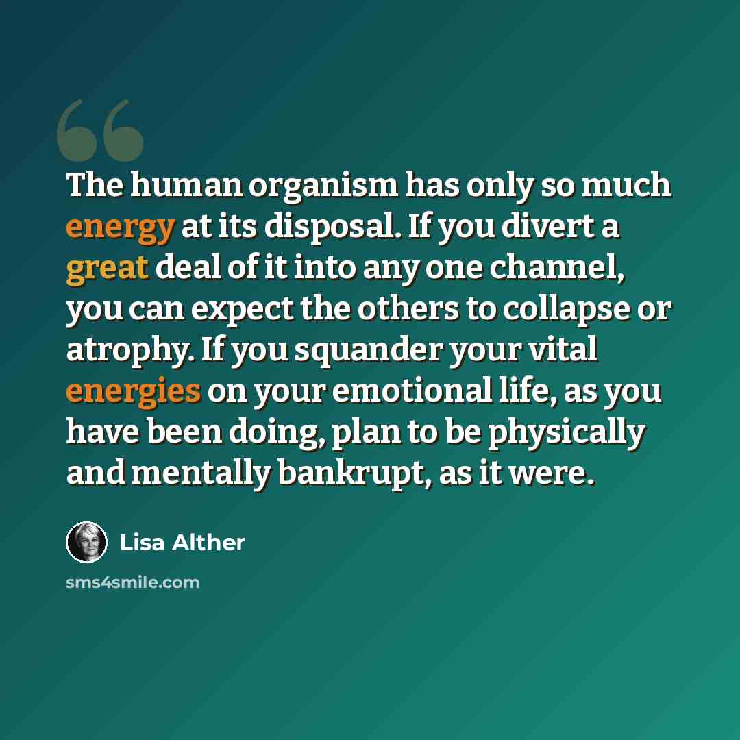 “The human organism has only so much energy at its disposal. If you divert a great deal of it into any one channel, you can expect the others to collapse or atrophy. If you squander your vital energies on your emotional life, as you have been doing, plan to be physically and mentally bankrupt, as…” quote by Lisa Alther