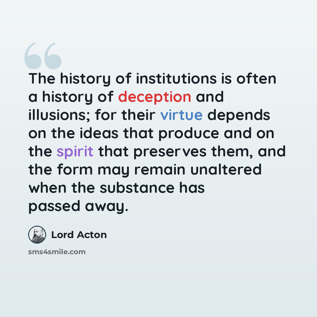 “The history of institutions is often a history of deception and illusions; for their virtue depends on the ideas that produce and on the spirit that preserves them, and the form may remain unaltered when the substance has passed away.” quote by Lord Acton