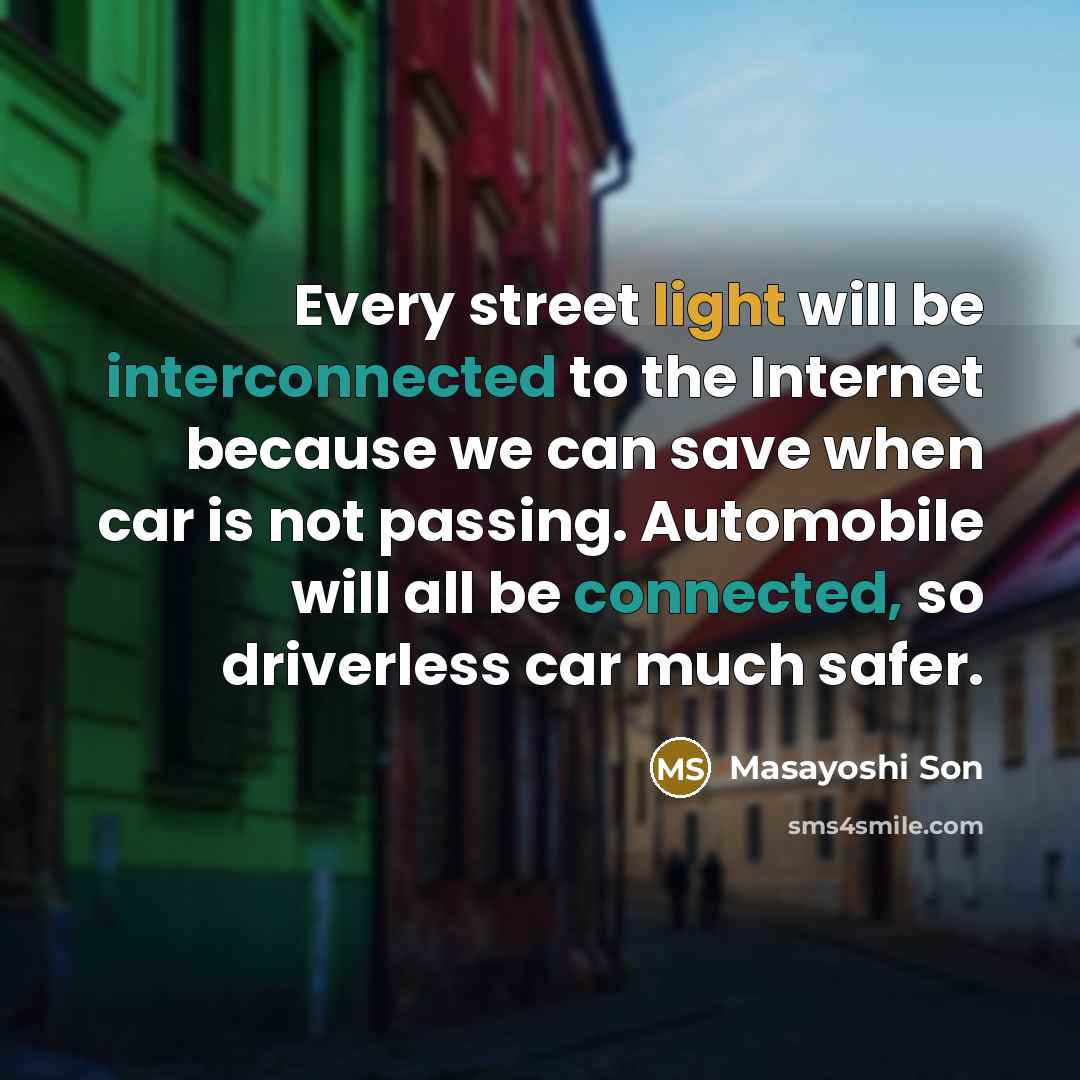 “Every street light will be interconnected to the Internet because we can save when car is not passing. Automobile will all be connected, so driverless car much safer.” quote by Masayoshi Son