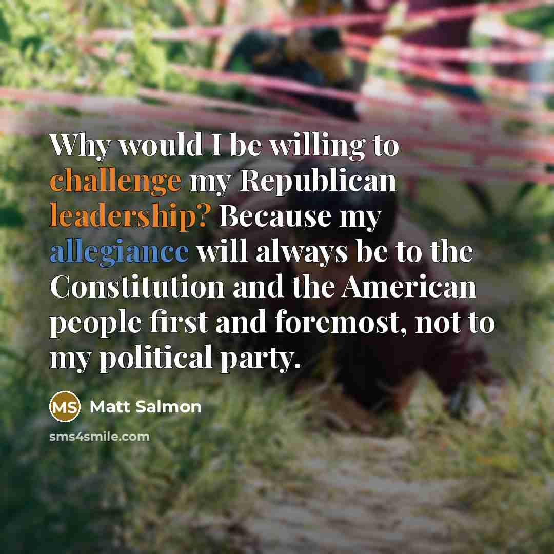 “Why would I be willing to challenge my Republican leadership? Because my allegiance will always be to the Constitution and the American people first and foremost, not to my political party.” quote by Matt Salmon