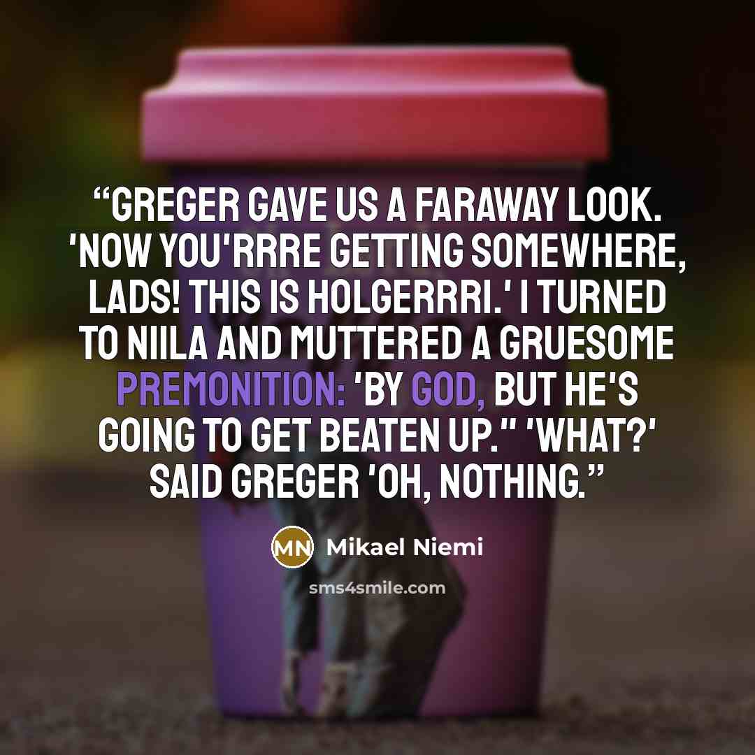 “Greger gave us a faraway look. 'Now you'rrre getting somewhere, lads! This is Holgerrri.' I turned to Niila and muttered a gruesome premonition: 'By God, but he's going to get beaten up." 'What?' said Greger 'Oh, nothing.” quote by Mikael Niemi