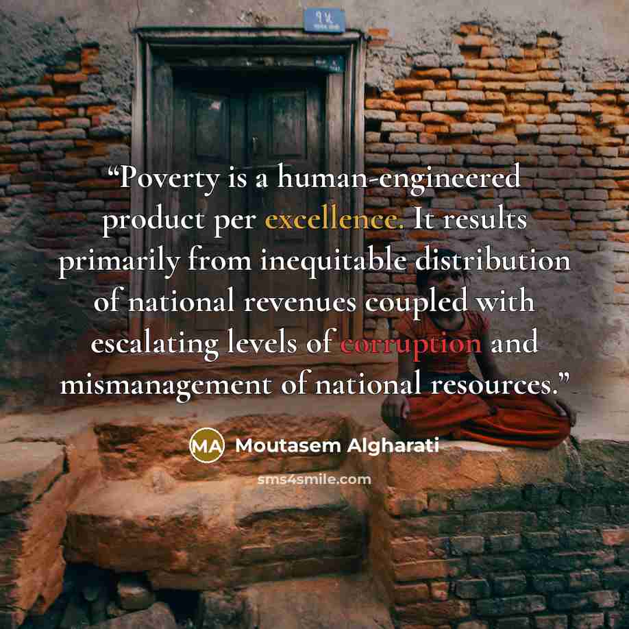 “Poverty is a human-engineered product per excellence. It results primarily from inequitable distribution of national revenues coupled with escalating levels of corruption and mismanagement of national resources.” quote by Moutasem Algharati