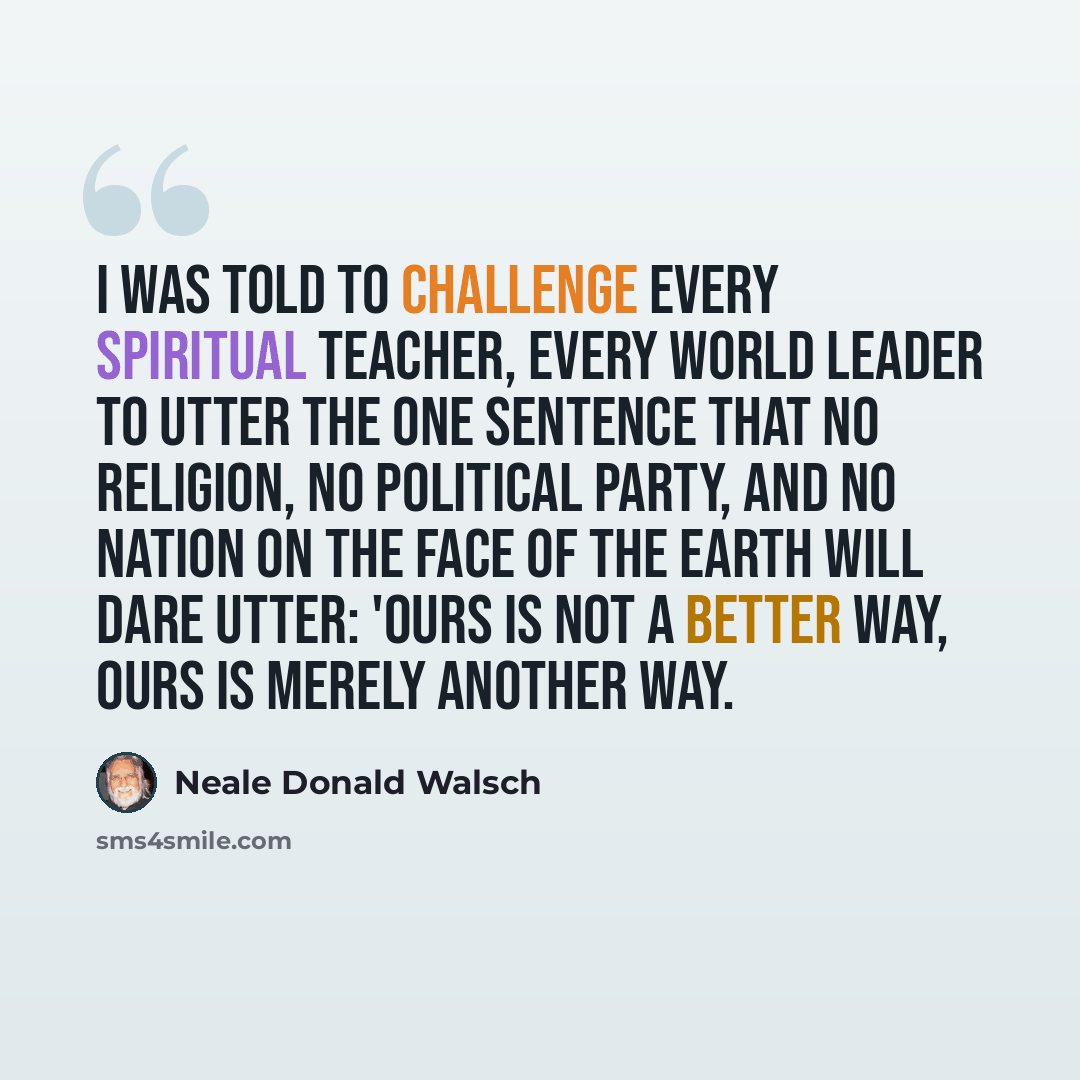 “I was told to challenge every spiritual teacher, every world leader to utter the one sentence that no religion, no political party, and no nation on the face of the earth will dare utter: 'Ours is not a better way, ours is merely another way.” quote by Neale Donald Walsch
