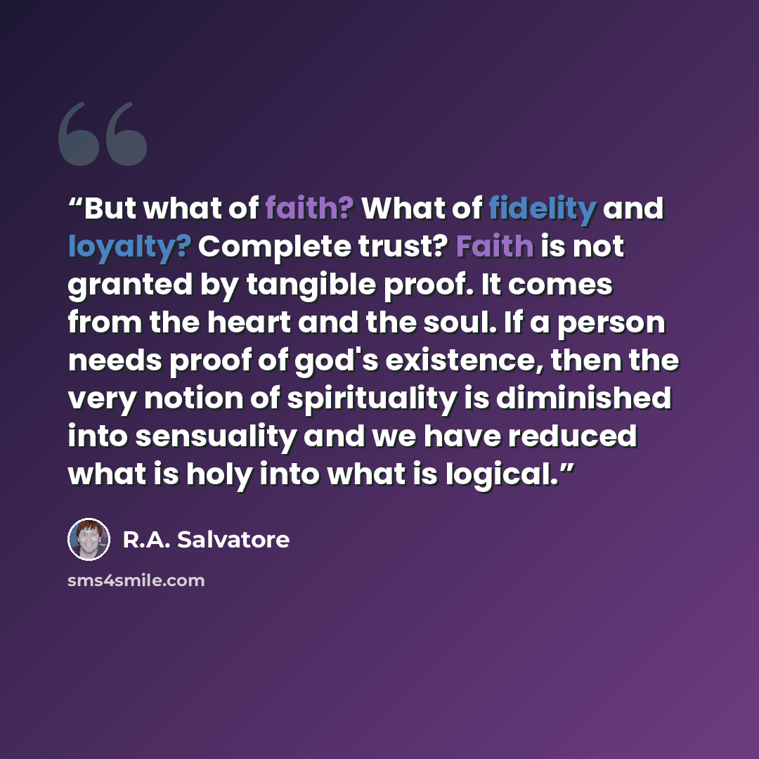 “But what of faith? What of fidelity and loyalty? Complete trust? Faith is not granted by tangible proof. It comes from the heart and the soul. If a person needs proof of god's existence, then the very notion of spirituality is diminished into sensuality and we have reduced what is holy into what…” quote by R.A. Salvatore