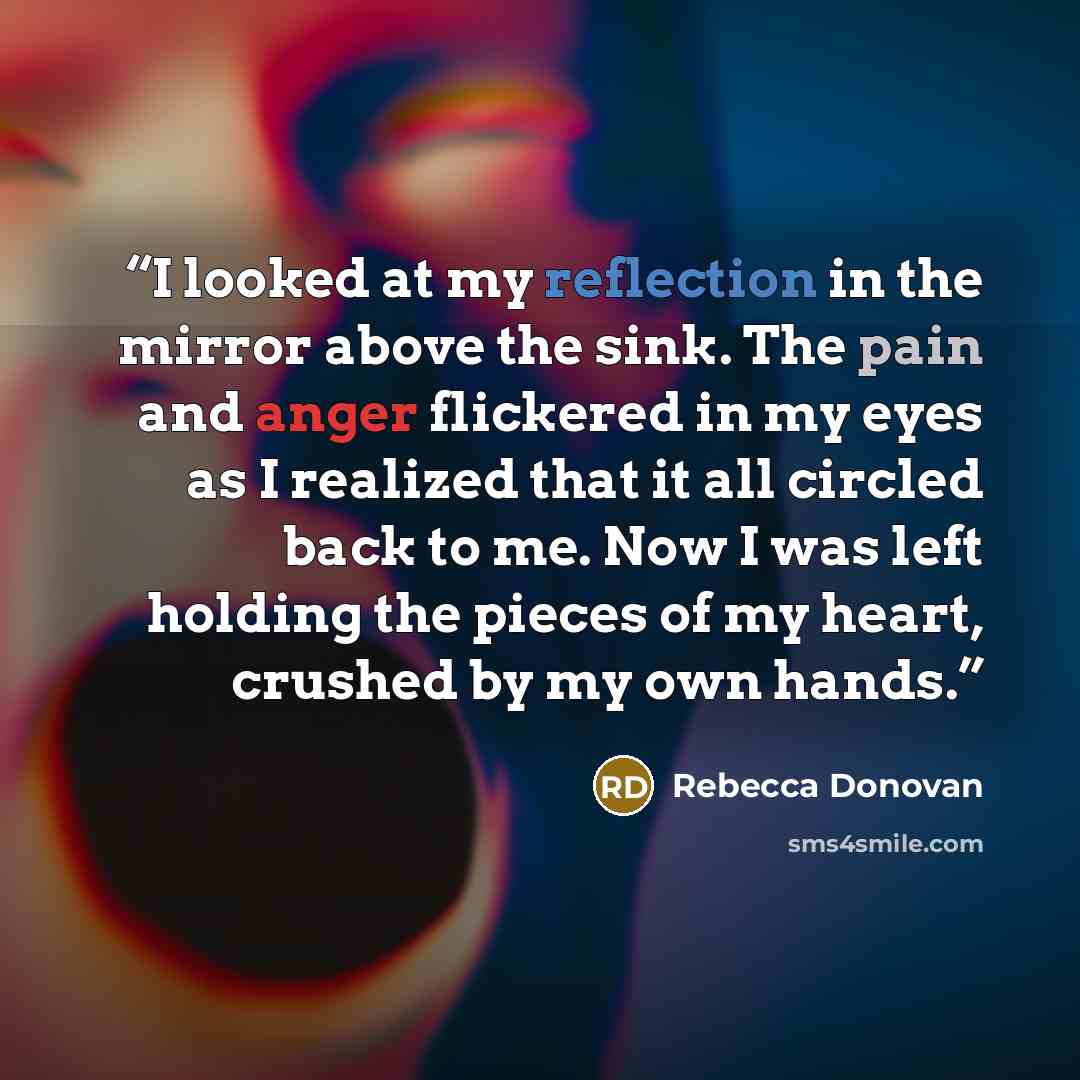 “I looked at my reflection in the mirror above the sink. The pain and anger flickered in my eyes as I realized that it all circled back to me. Now I was left holding the pieces of my heart, crushed by my own hands.” quote by Rebecca Donovan