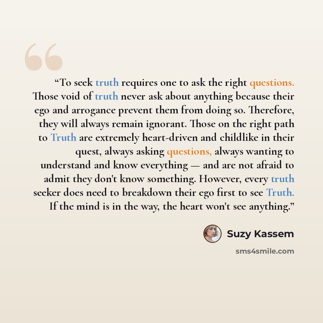 “To seek truth requires one to ask the right questions. Those void of truth never ask about anything because their ego and arrogance prevent them from doing so. Therefore, they will always remain ignorant. Those on the right path to Truth are extremely heart-driven and childlike in their quest…” quote by Suzy Kassem