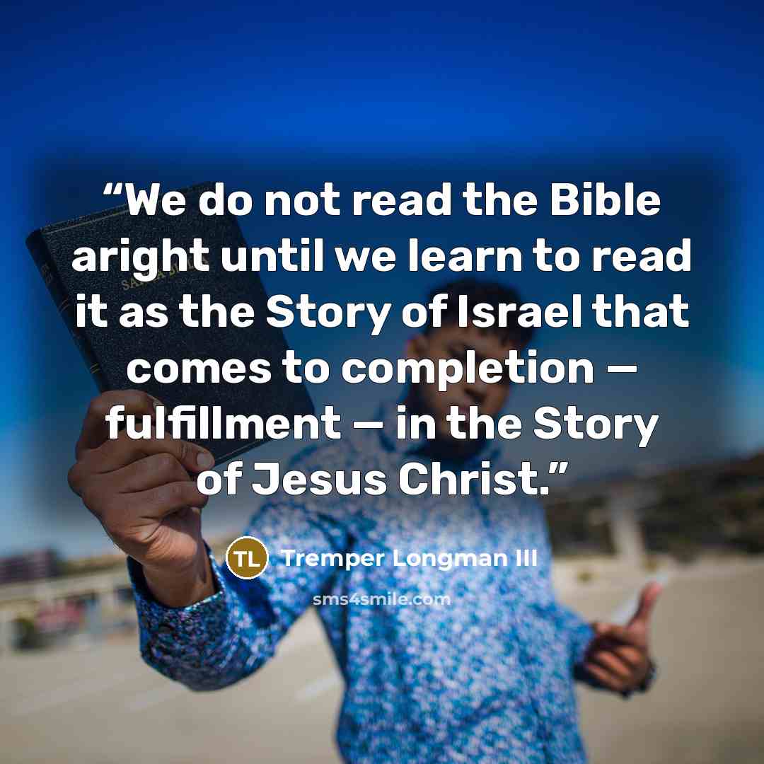“We do not read the Bible aright until we learn to read it as the Story of Israel that comes to completion — fulfillment — in the Story of Jesus Christ.” quote by Tremper Longman III
