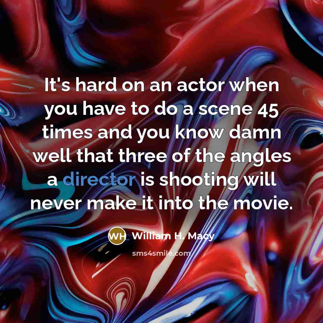 “It's hard on an actor when you have to do a scene 45 times and you know damn well that three of the angles a director is shooting will never make it into the movie.” quote by William H. Macy