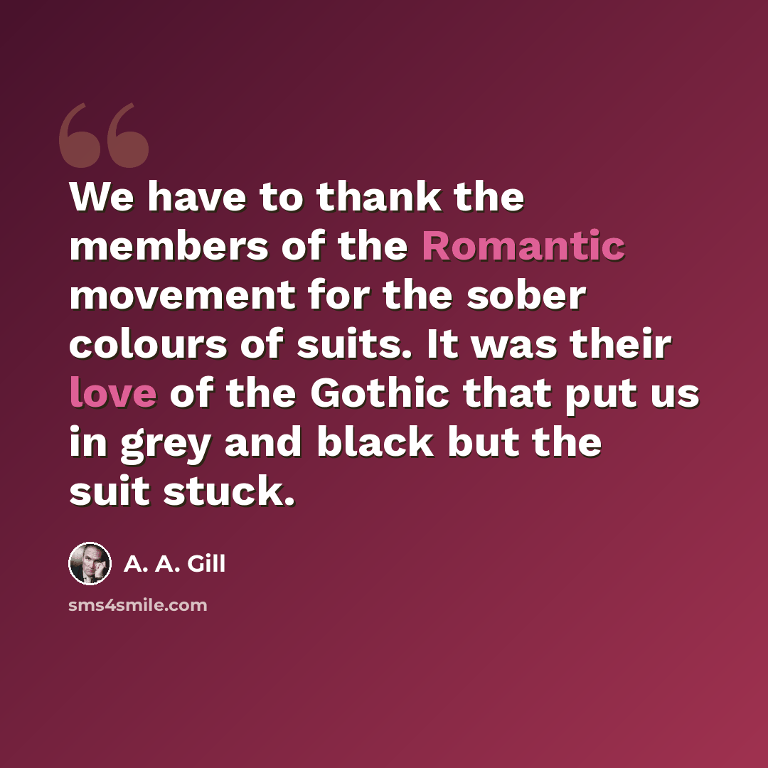 “We have to thank the members of the Romantic movement for the sober colours of suits. It was their love of the Gothic that put us in grey and black but the suit stuck.” quote by A. A. Gill