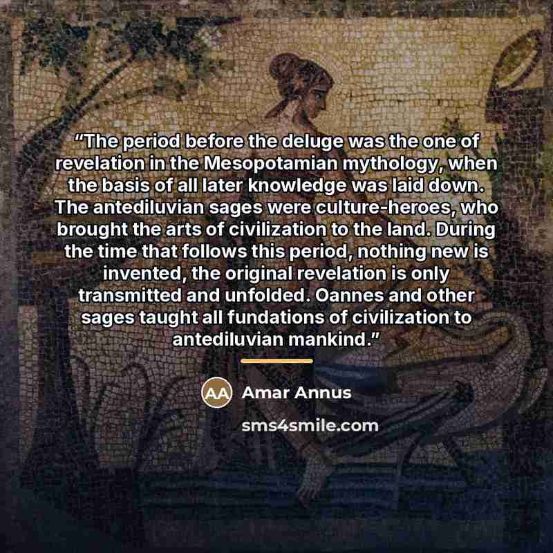 “The period before the deluge was the one of revelation in the Mesopotamian mythology, when the basis of all later knowledge was laid down. The antediluvian sages were culture-heroes, who brought the arts of civilization to the land. During the time that follows this period, nothing new is…” quote by Amar Annus