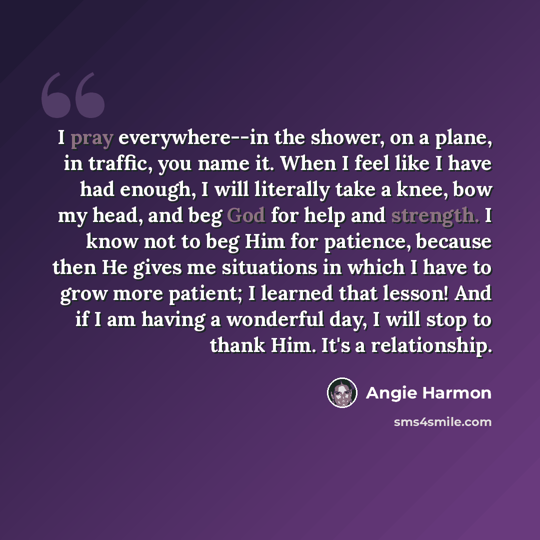“I pray everywhere--in the shower, on a plane, in traffic, you name it. When I feel like I have had enough, I will literally take a knee, bow my head, and beg God for help and strength. I know not to beg Him for patience, because then He gives me situations in which I have to grow more patient; I…” quote by Angie Harmon