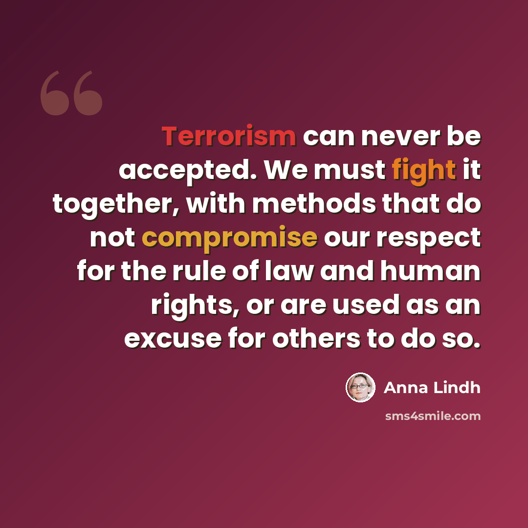 “Terrorism can never be accepted. We must fight it together, with methods that do not compromise our respect for the rule of law and human rights, or are used as an excuse for others to do so.” quote by Anna Lindh