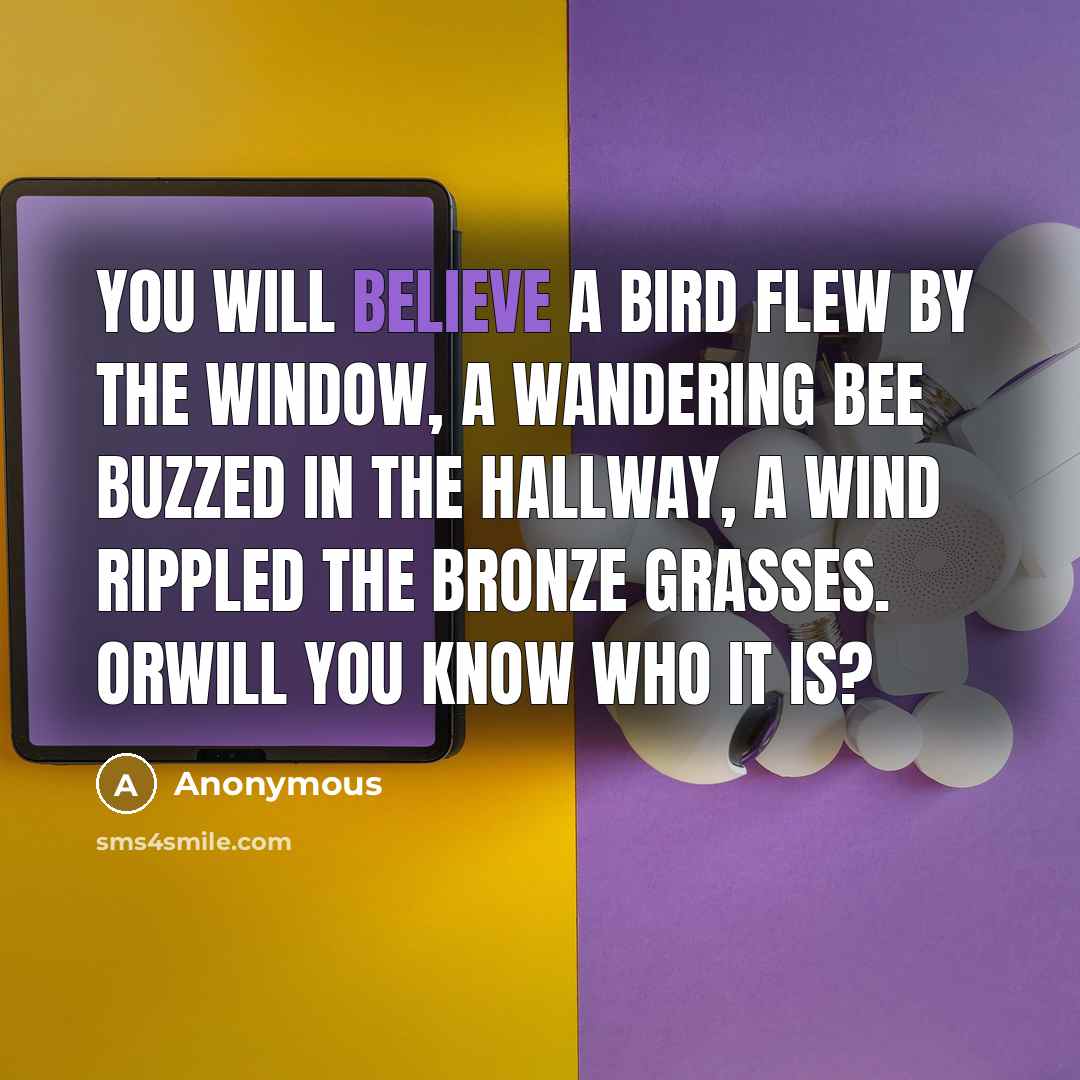 “You will believe a bird flew by the window, a wandering bee buzzed in the hallway, a wind rippled the bronze grasses. Orwill you know who it is?” quote by Anonymous