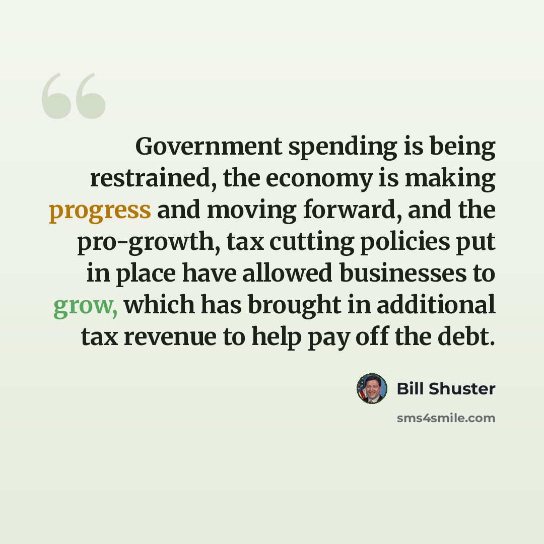 “Government spending is being restrained, the economy is making progress and moving forward, and the pro-growth, tax cutting policies put in place have allowed businesses to grow, which has brought in additional tax revenue to help pay off the debt.” quote by Bill Shuster