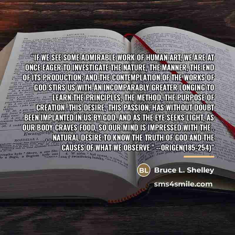 “If we see some admirable work of human art, we are at once eager to investigate the nature, the manner, the end of its production; and the contemplation of the works of God stirs us with an incomparably greater longing to learn the principles, the method, the purpose of creation. This desire, this…” quote by Bruce L. Shelley