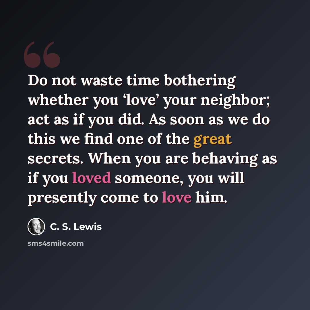 “Do not waste time bothering whether you ‘love’ your neighbor; act as if you did. As soon as we do this we find one of the great secrets. When you are behaving as if you loved someone, you will presently come to love him.” quote by C. S. Lewis