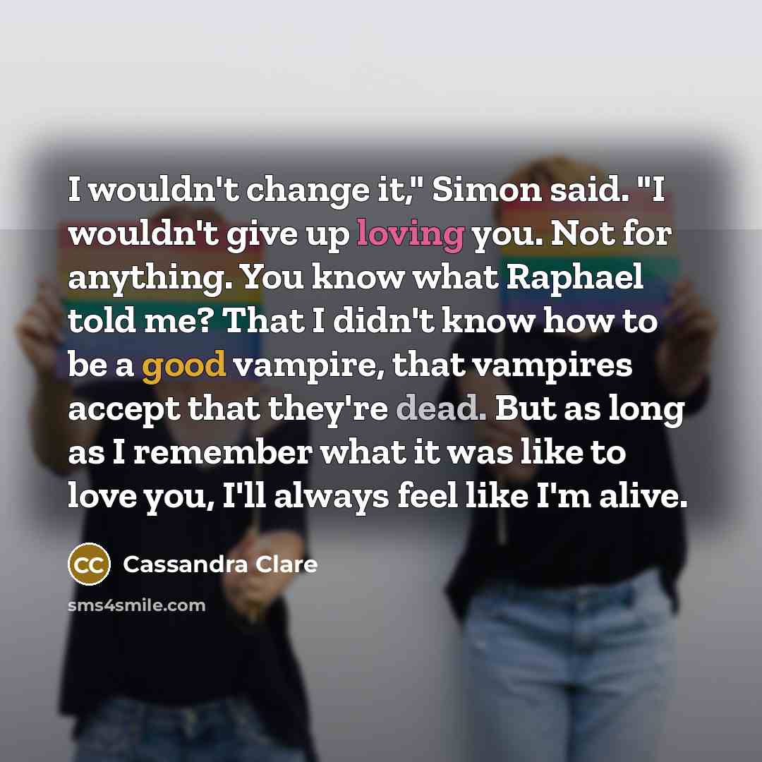 “I wouldn't change it," Simon said. "I wouldn't give up loving you. Not for anything. You know what Raphael told me? That I didn't know how to be a good vampire, that vampires accept that they're dead. But as long as I remember what it was like to love you, I'll always feel like I'm alive.” quote by Cassandra Clare