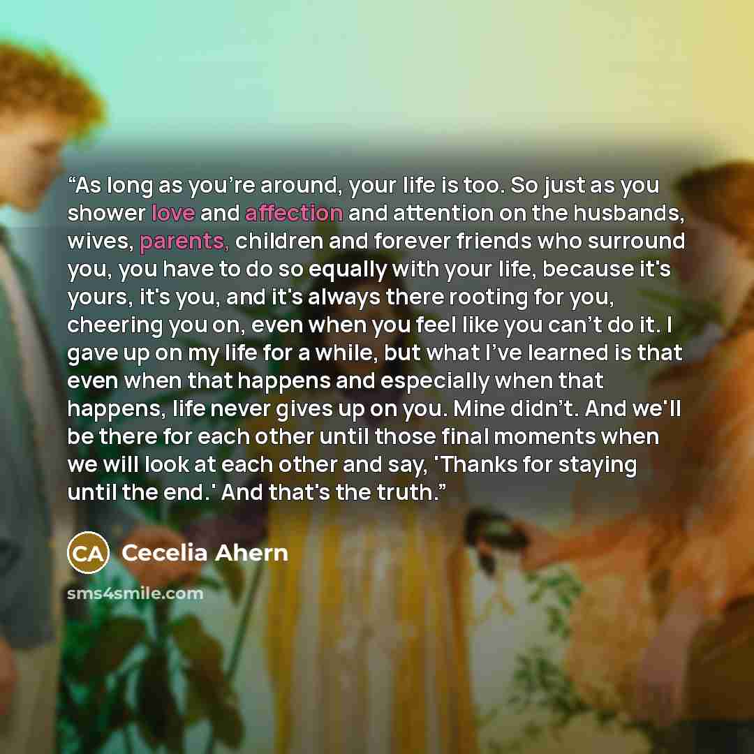 “As long as you're around, your life is too. So just as you shower love and affection and attention on the husbands, wives, parents, children and forever friends who surround you, you have to do so equally with your life, because it's yours, it's you, and it's always there rooting for you, cheering…” quote by Cecelia Ahern