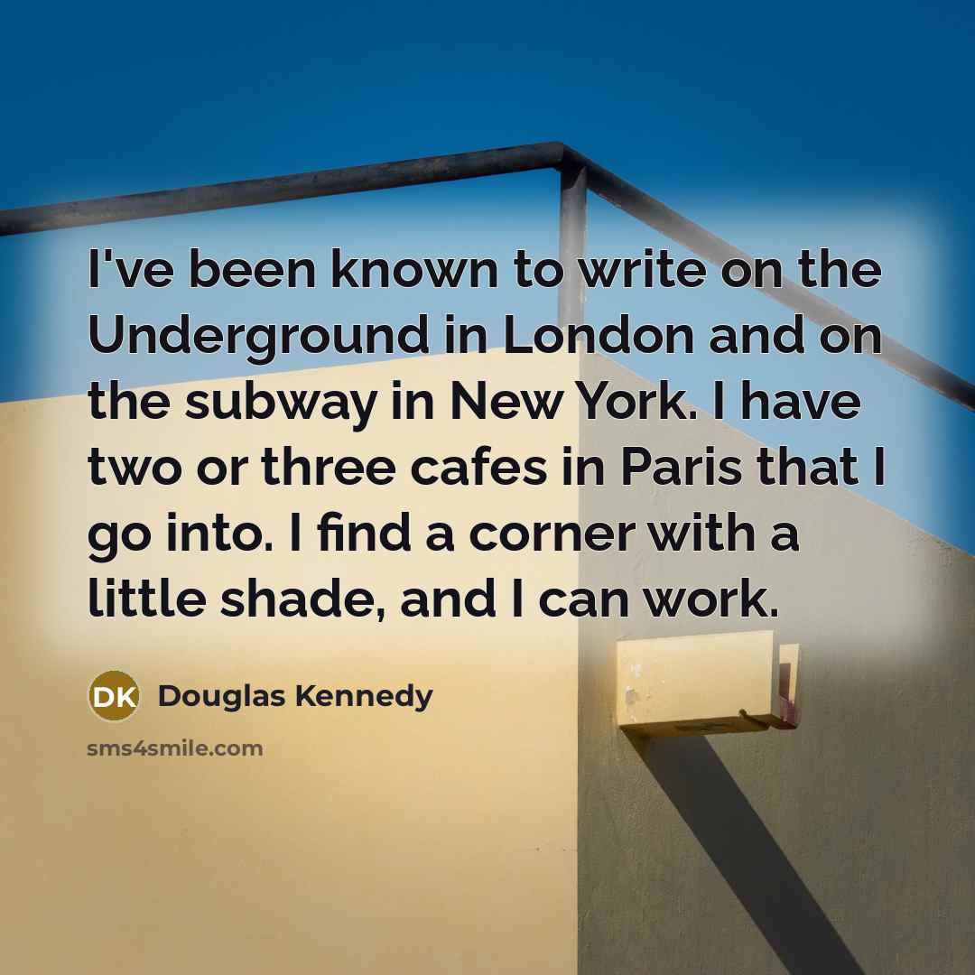“I've been known to write on the Underground in London and on the subway in New York. I have two or three cafes in Paris that I go into. I find a corner with a little shade, and I can work.” quote by Douglas Kennedy