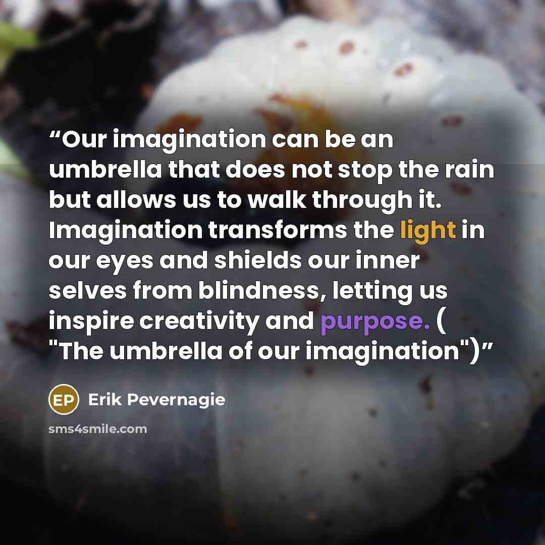 “Our imagination can be an umbrella that does not stop the rain but allows us to walk through it. Imagination transforms the light in our eyes and shields our inner selves from blindness, letting us inspire creativity and purpose. ( "The umbrella of our imagination")” quote by Erik Pevernagie