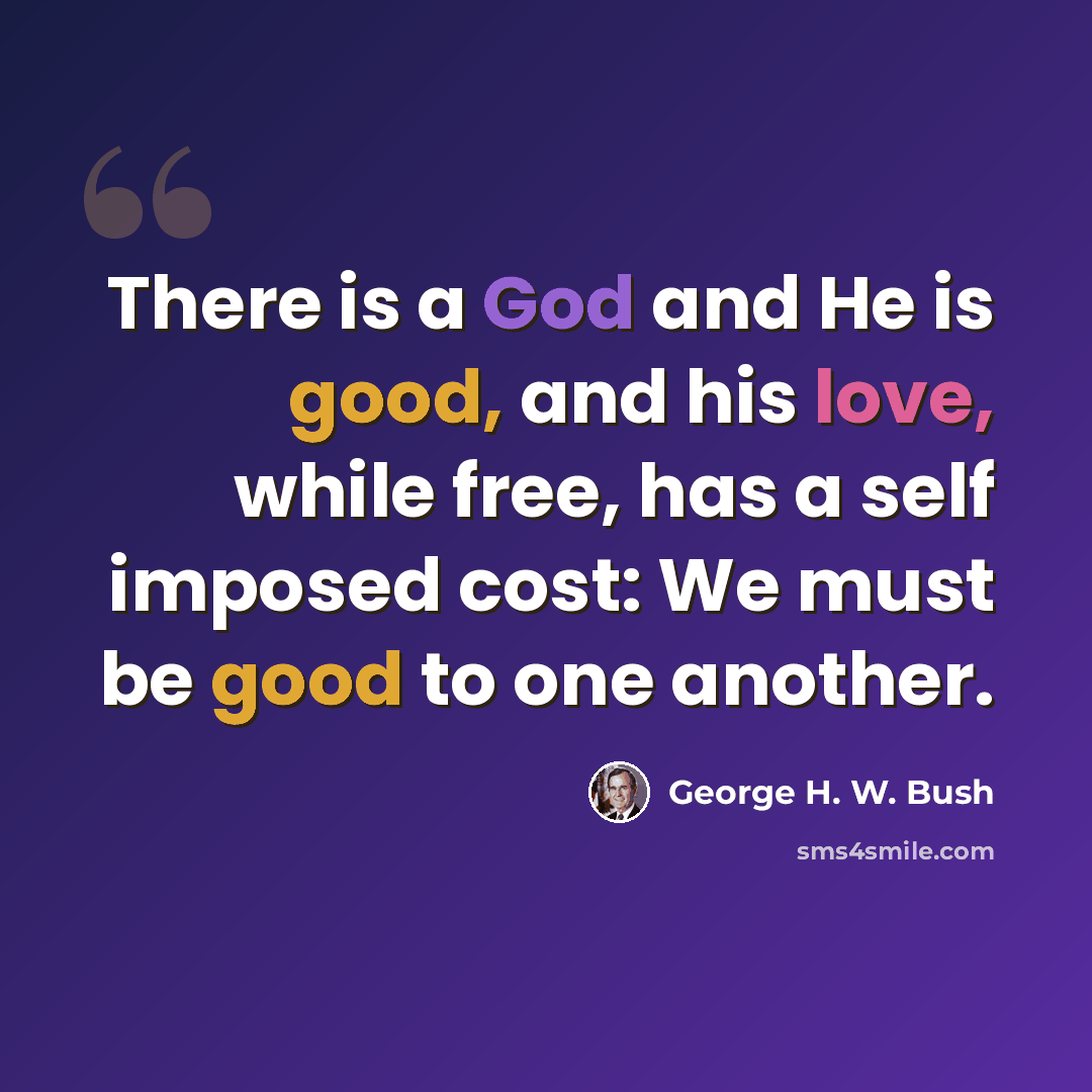 “There is a God and He is good, and his love, while free, has a self imposed cost: We must be good to one another.” quote by George H. W. Bush