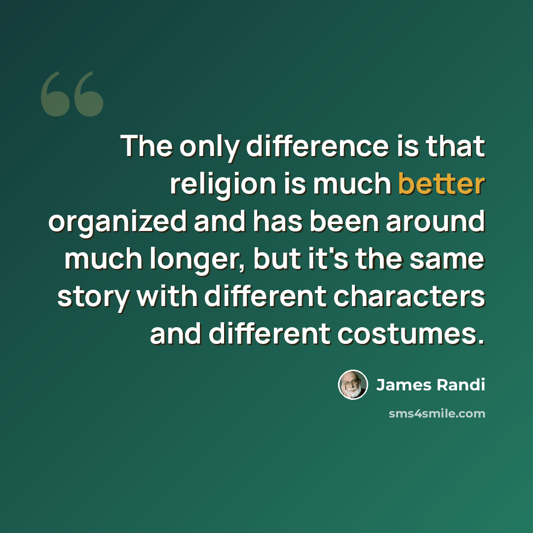 “The only difference is that religion is much better organized and has been around much longer, but it's the same story with different characters and different costumes.” quote by James Randi