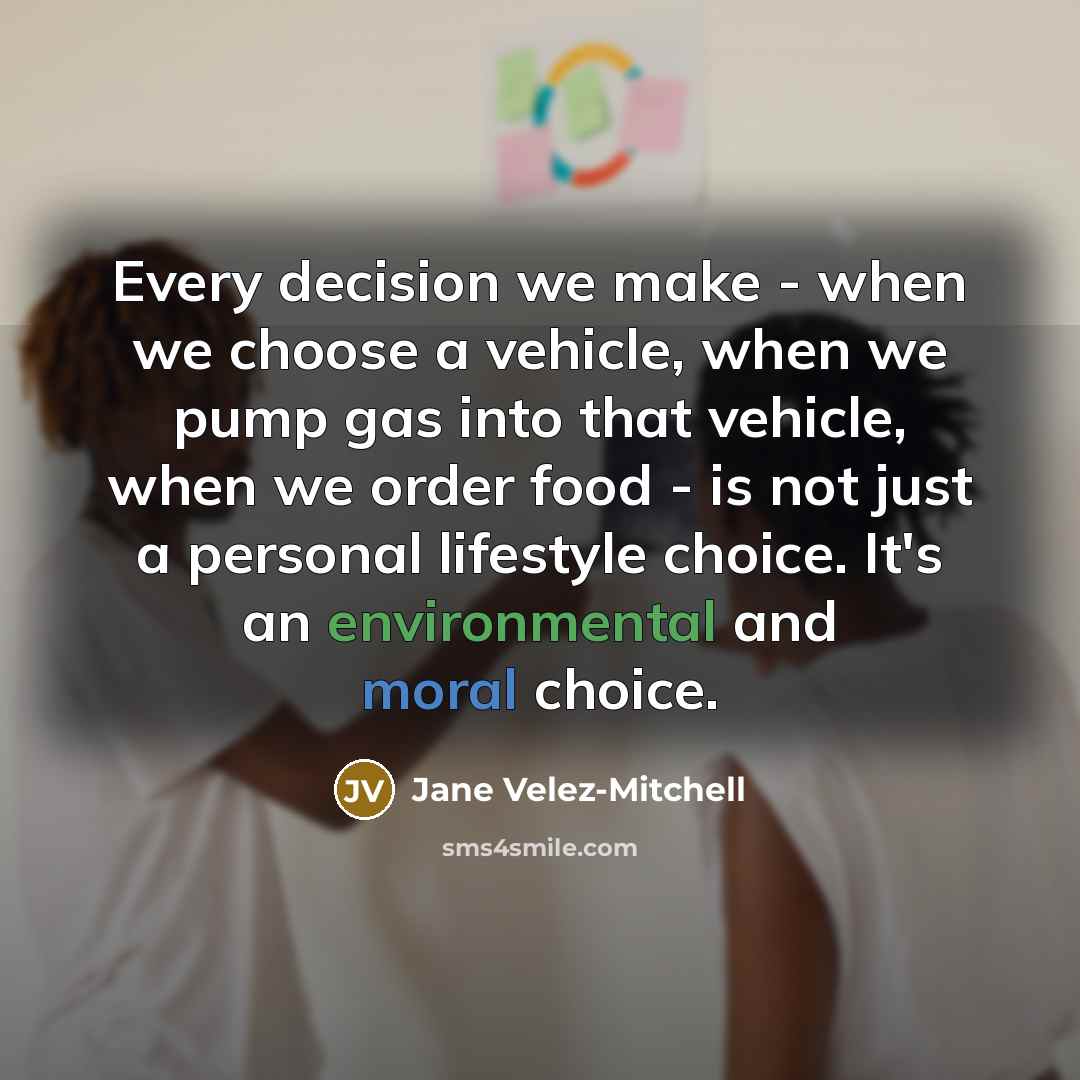 “Every decision we make - when we choose a vehicle, when we pump gas into that vehicle, when we order food - is not just a personal lifestyle choice. It's an environmental and moral choice.” quote by Jane Velez-Mitchell