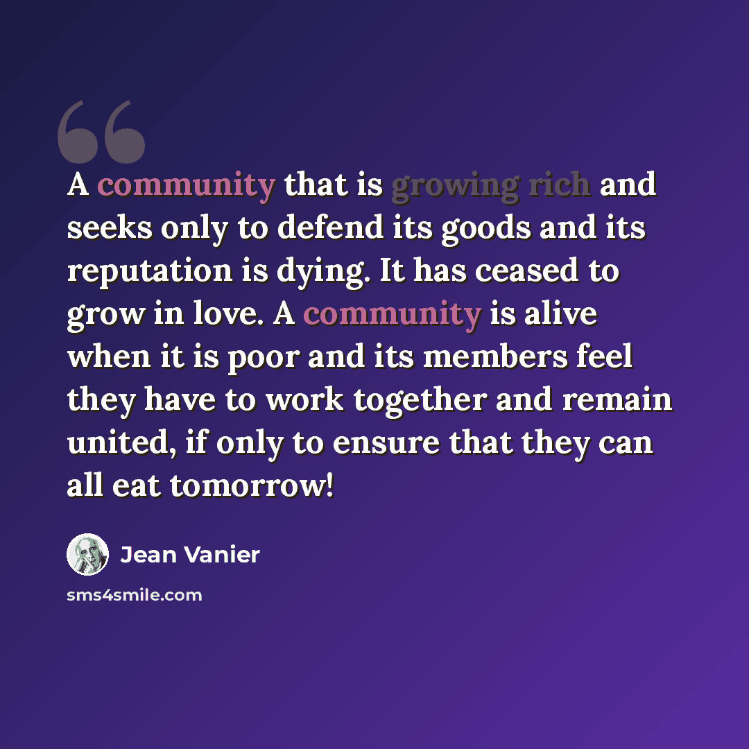 “A community that is growing rich and seeks only to defend its goods and its reputation is dying. It has ceased to grow in love. A community is alive when it is poor and its members feel they have to work together and remain united, if only to ensure that they can all eat tomorrow!” quote by Jean Vanier