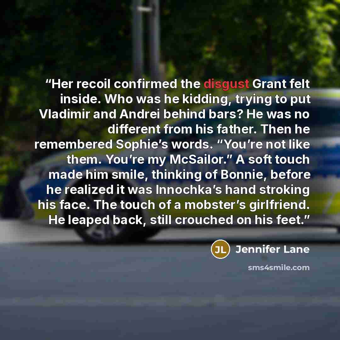 “Her recoil confirmed the disgust Grant felt inside. Who was he kidding, trying to put Vladimir and Andrei behind bars? He was no different from his father. Then he remembered Sophie’s words. “You’re not like them. You’re my McSailor.” A soft touch made him smile, thinking of Bonnie, before he…” quote by Jennifer Lane