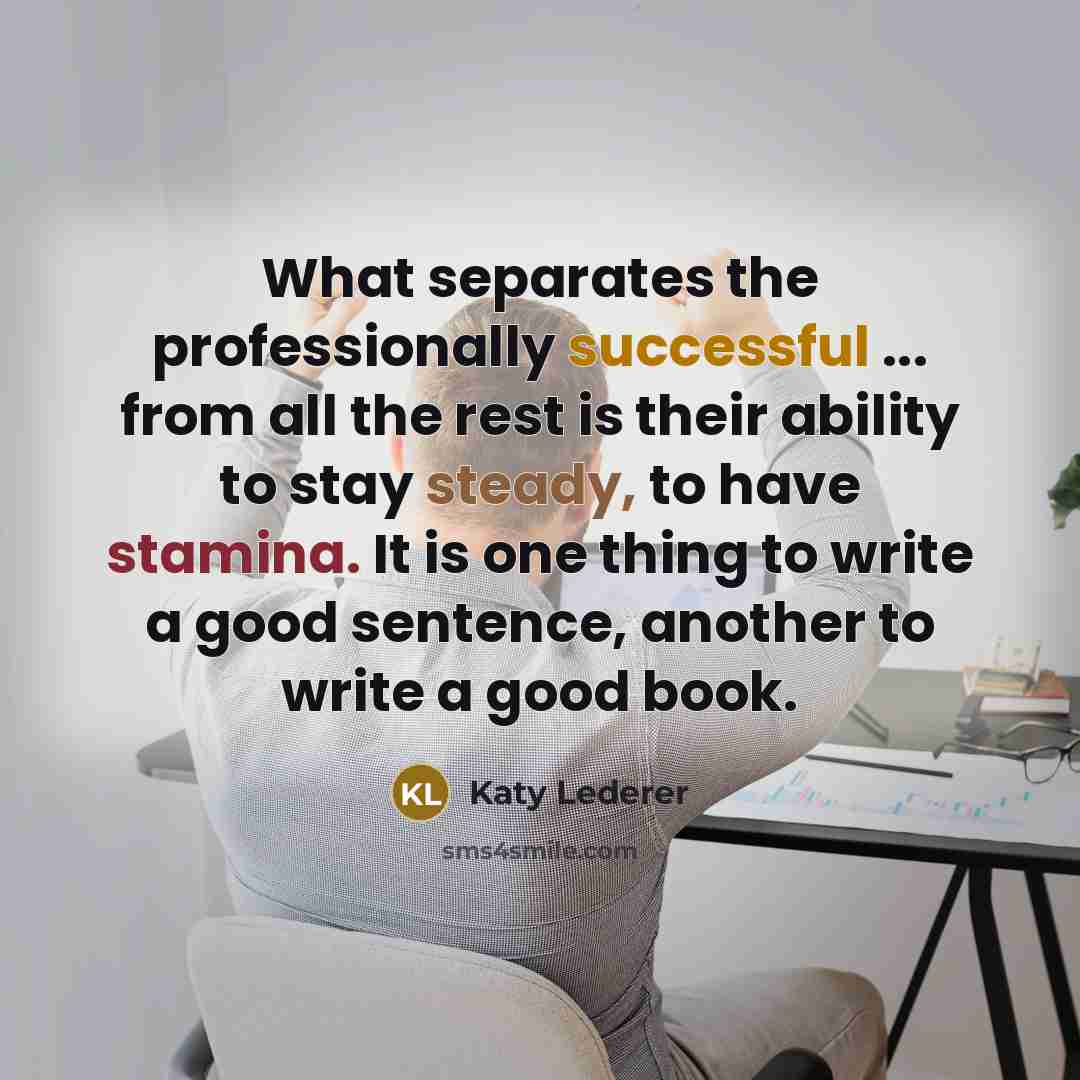 “What separates the professionally successful ... from all the rest is their ability to stay steady, to have stamina. It is one thing to write a good sentence, another to write a good book.” quote by Katy Lederer