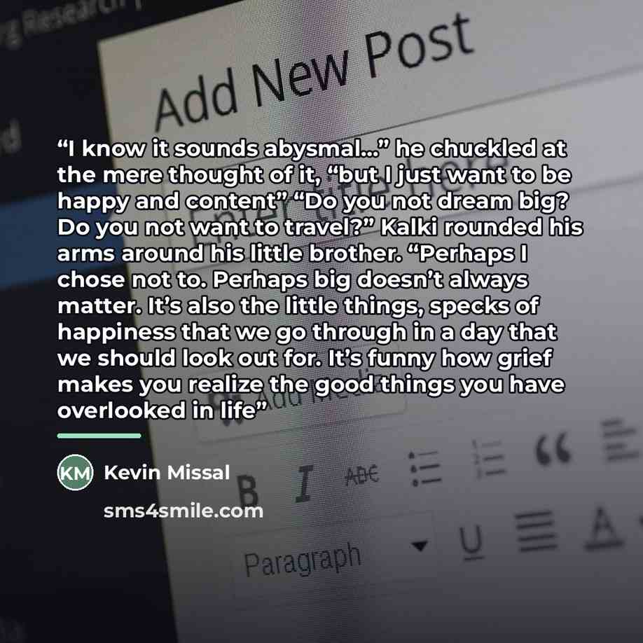 “I know it sounds abysmal…” he chuckled at the mere thought of it, “but I just want to be happy and content” “Do you not dream big? Do you not want to travel?” Kalki rounded his arms around his little brother. “Perhaps I chose not to. Perhaps big doesn’t always matter. It’s also the little things…” quote by Kevin Missal