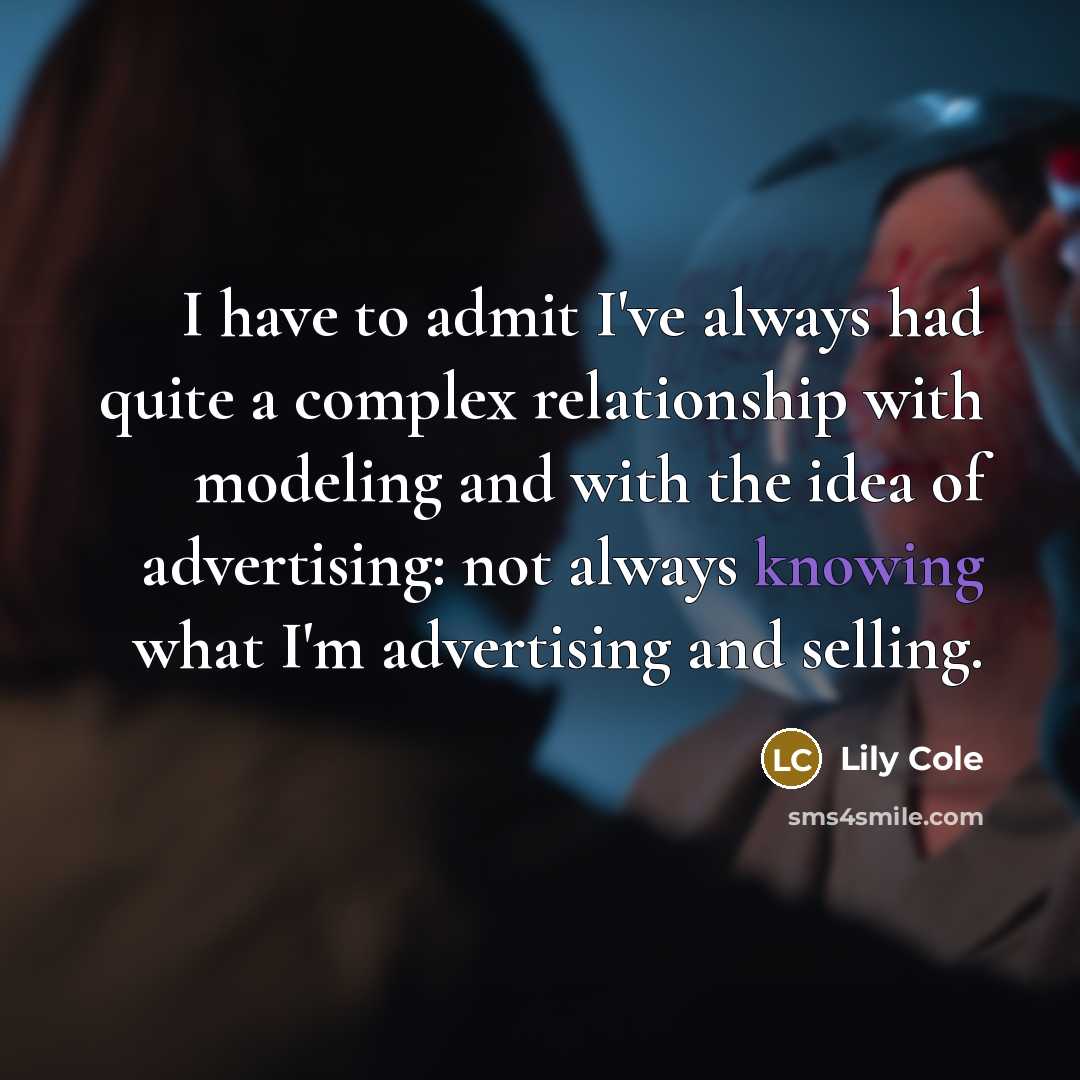 “I have to admit I've always had quite a complex relationship with modeling and with the idea of advertising: not always knowing what I'm advertising and selling.” quote by Lily Cole
