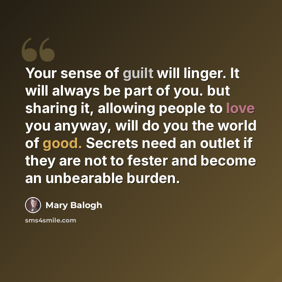 “Your sense of guilt will linger. It will always be part of you. but sharing it, allowing people to love you anyway, will do you the world of good. Secrets need an outlet if they are not to fester and become an unbearable burden.” quote by Mary Balogh