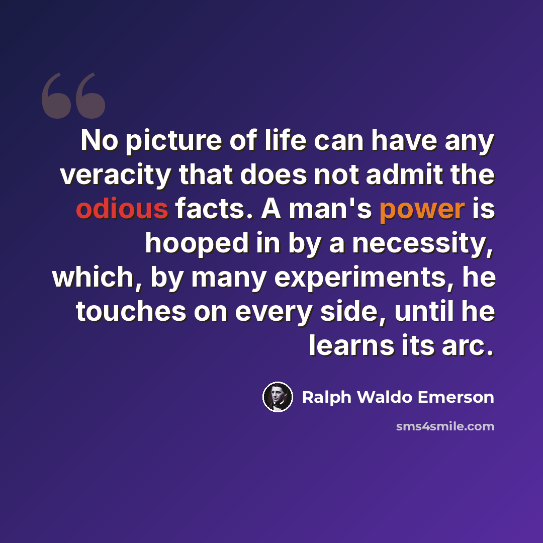 “No picture of life can have any veracity that does not admit the odious facts. A man's power is hooped in by a necessity, which, by many experiments, he touches on every side, until he learns its arc.” quote by Ralph Waldo Emerson