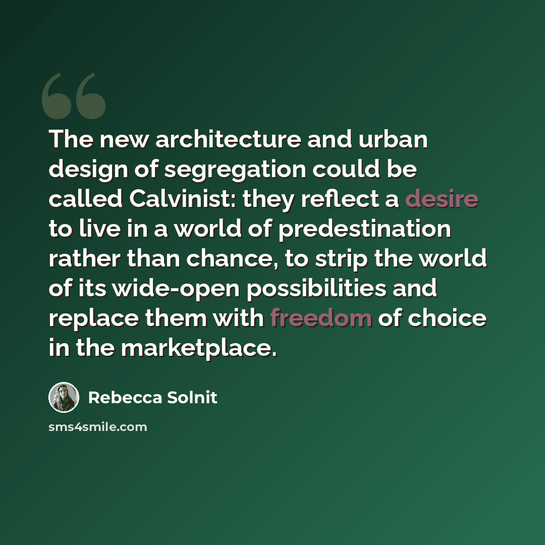 “The new architecture and urban design of segregation could be called Calvinist: they reflect a desire to live in a world of predestination rather than chance, to strip the world of its wide-open possibilities and replace them with freedom of choice in the marketplace.” quote by Rebecca Solnit