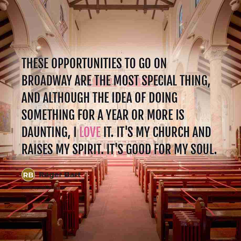 “These opportunities to go on Broadway are the most special thing, and although the idea of doing something for a year or more is daunting, I love it. It's my church and raises my spirit. It's good for my soul.” quote by Roger Bart
