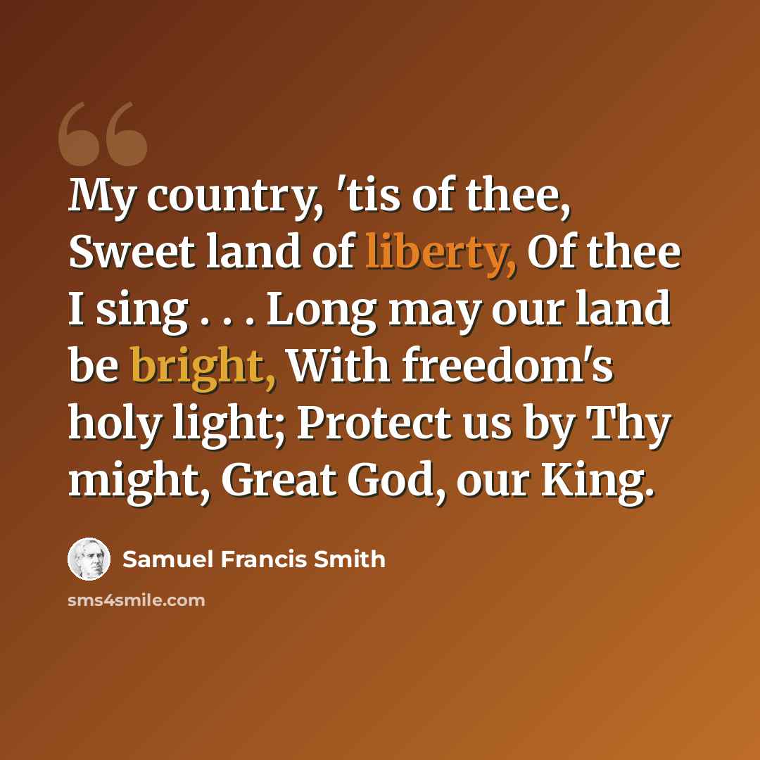 “My country, 'tis of thee, Sweet land of liberty, Of thee I sing . . . Long may our land be bright, With freedom's holy light; Protect us by Thy might, Great God, our King.” quote by Samuel Francis Smith