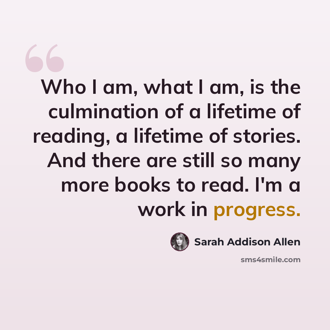 “Who I am, what I am, is the culmination of a lifetime of reading, a lifetime of stories. And there are still so many more books to read. I'm a work in progress.” quote by Sarah Addison Allen