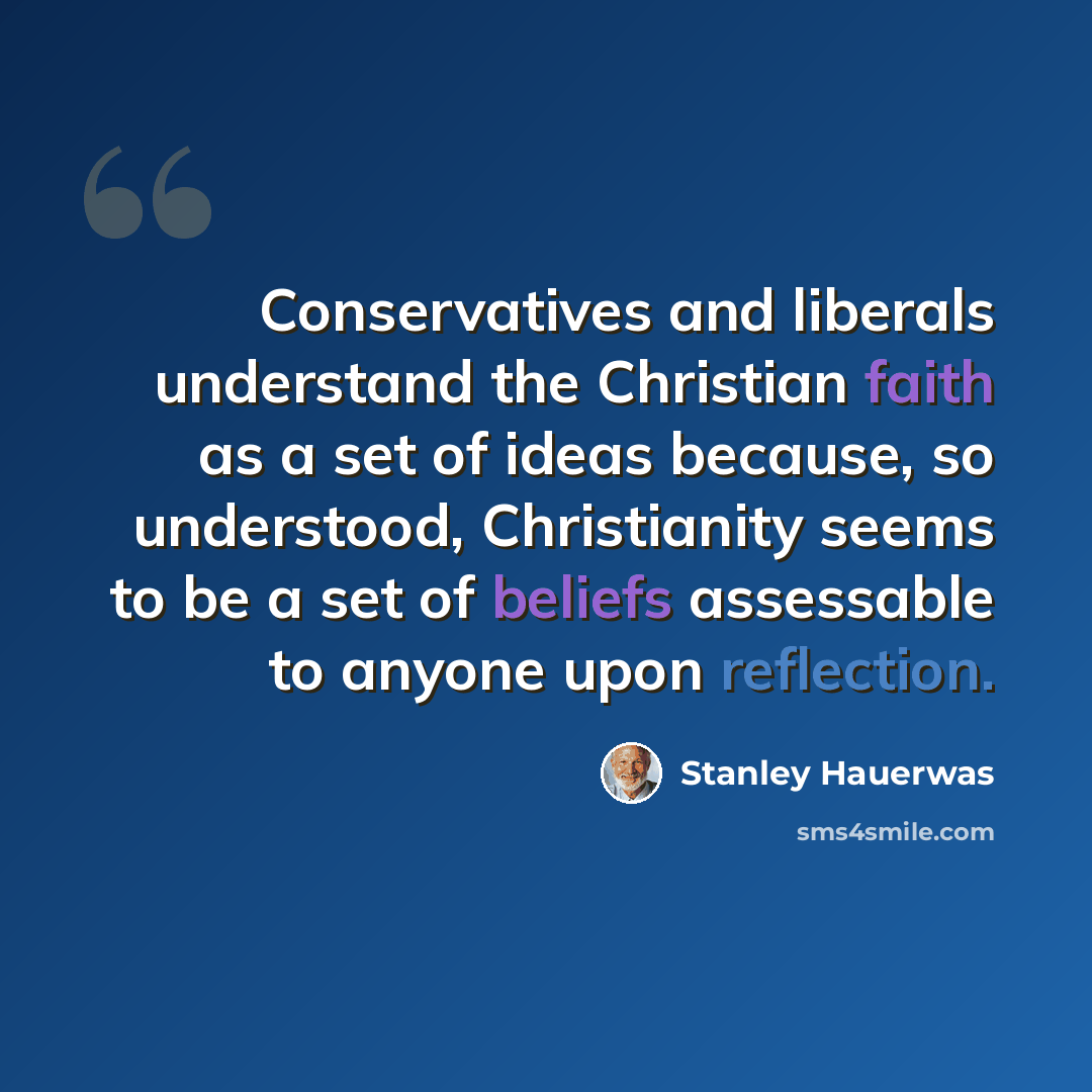 “Conservatives and liberals understand the Christian faith as a set of ideas because, so understood, Christianity seems to be a set of beliefs assessable to anyone upon reflection.” quote by Stanley Hauerwas