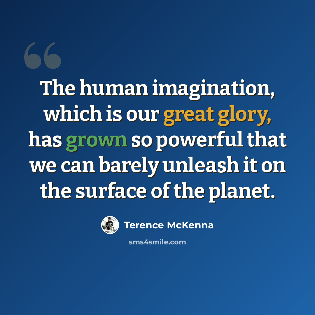 “The human imagination, which is our great glory, has grown so powerful that we can barely unleash it on the surface of the planet.” quote by Terence McKenna