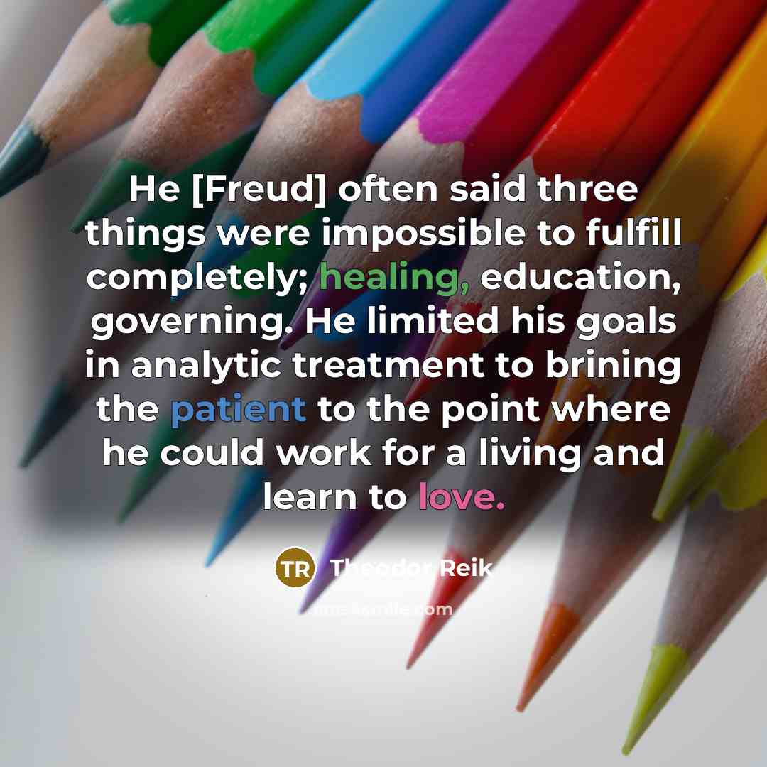 “He [Freud] often said three things were impossible to fulfill completely; healing, education, governing. He limited his goals in analytic treatment to brining the patient to the point where he could work for a living and learn to love.” quote by Theodor Reik